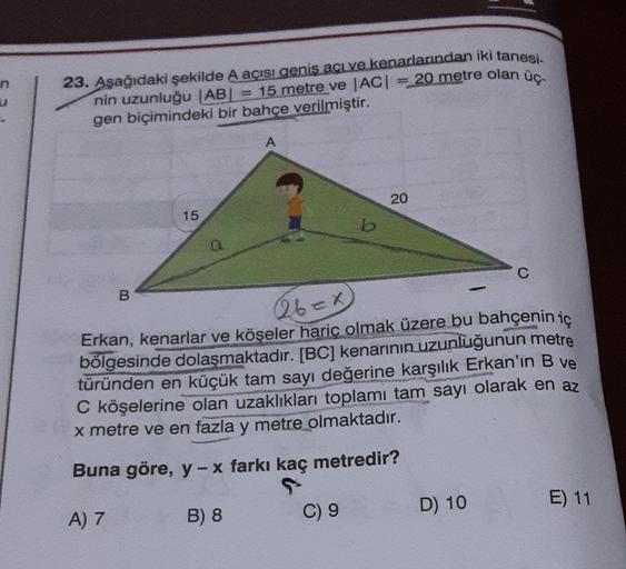 20 metre olan üç-
23. Aşağıdaki şekilde A açısı geniş acı ve kenarlarından iki tanesi.
nin uzunluğu |AB| = 15 metre ve |AC| =
gen biçimindeki bir bahçe verilmiştir.
B
15
Q
A
b
C) 9
20
(26=x
Erkan, kenarlar ve köşeler hariç olmak üzere bu bahçenin iç
bölges