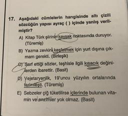 17. Aşağıdaki cümlelerin hangisinde altı çizili
sözcüğün yapısı ayraç ( ) içinde yanlış veril-
miştir?
A) Kitap Türk şiirinin kavşak noktasında duruyor.
(Türemiş)
B) Yazma zevkini keşfetmek için yurt dışına çık-
mam gerekti. (Birleşik)
e) Sarf ettiği sözler, teşhisle ilgili kısacık değini-
Terden ibarettir. (Basit)
D) Vejetaryenlik, 19'uncu yüzyılın ortalarında
terimleşti. (Türemiş)
E) Sebzeler çiğ tüketilirse içlerinde bulunan vita-
min ve enzimler yok olmaz. (Basit)