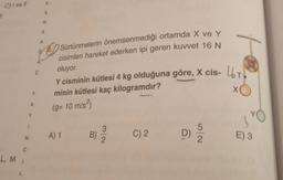 C) i ve Il
L, M
L
1
N
C
A
Y
Y
C
A
A
K
A
R
A
Sürtünmelerin önemsenmediği ortamda X ve Y
cisimleri hareket ederken ipi geren kuvvet 16 N
oluyor.
Y cisminin kütlesi 4 kg olduğuna göre, X cis- T
minin kütlesi kaç kilogramdır?
(g= 10 m/s²)
A) 1
3/2
C) 2
D)
t
2
310
E) 3