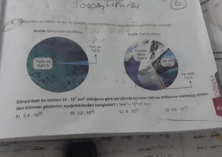 10₂
6. Donya'daki su miktarı ve tatlı su (içilebilir) miktarının dağılımı aşağıdaki daire grafiklerinde venimiştir.
Grafik: Dünya'daki Su Miktan
10
Grafik: Tatlı Su Miktarı
Jogom in
Tuzlu su
%97,5
C) 31
Tatlı su
%2.5
(4-1)
Kutuplar
(Buz)
%69.6
13
Yer alti
