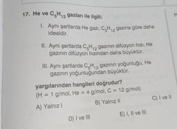 17. He ve C5H₁2 gazları ile ilgili;
12
Aynı şartlarda He gazi, C5H₁2 gazına göre daha
idealdir.
II. Aynı şartlarda C-H₁2 gazının difüzyon hızı, He
gazının difüzyon hızından daha büyüktür.
12
III. Aynı şartlarda C5H₁2 gazının yoğunluğu, He
gazının yoğunluğundan büyüktür.
12
yargılarından hangileri doğrudur?
(H = 1 g/mol, He = 4 g/mol, C = 12 g/mol)
A) Yalnız I
B) Yalnız II
D) I ve III
E) I, II ve III
C) I ve II
19