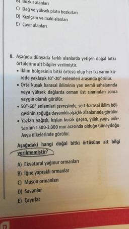 73
B) Bozkır alanları
C) Dağ ve yüksek plato bozkırları
D) Kızılçam ve maki alanları
E) Çayır alanları
8. Aşağıda dünyada farklı alanlarda yetişen doğal bitki
örtülerine ait bilgiler verilmiştir.
• İklim bölgesinin bitki örtüsü olup her iki yarım kü-
rede yaklaşık 10°-20° enlemleri arasında görülür.
• Orta kuşak karasal ikliminin yarı nemli sahalarında
veya yüksek dağlarda orman üst sınırından sonra
yaygın olarak görülür.
• 50°-60° enlemleri çevresinde, sert-karasal iklim böl-
gesinin soğuğa dayanıklı ağaçlık alanlarında görülür.
• Yazları yağışlı, kışları kurak geçen, yıllık yağış mik-
tarının 1.500-2.000 mm arasında olduğu Güneydoğu
Asya ülkelerinde görülür.
Aşağıdaki hangi doğal bitki örtüsüne ait bilgi
verilmemiştir?
A) Ekvatoral yağmur ormanları
B) İğne yapraklı ormanlar
C) Muson ormanları
D) Savanlar
E) Çayırlar