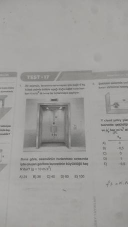 VELIM
kismi masa
durmaktadır.
katsayısı
-inde kay-
atılabilir?
X
TEST 17
1. Bir asansör, tavanına esnemeyen iple bağlı 6 kg
kütleli cisimle birlikte aşağı doğru sabit hızla iner-
ken 4 m/s² lik ivme ile hızlanmaya başlıyor.
ip
6 kg
Buna göre, asansörün hızlanması sırasında
ipte oluşan gerilme kuvvetinin büyüklüğü kaç
N'dur? (g = 10 m/s²)
A) 24
B) 36
C) 40 D) 60 E) 100
3. Şekildeki sistemde sad
lunan sürtünme katsay
IRAY YAYINLARI
Y cismi yatay yüz
kuvvetle çekildiği
ve a kaç m/s² ol
A)
B)
C)
D)
E)
ax
0
-0,5
-0,5
fs = K.