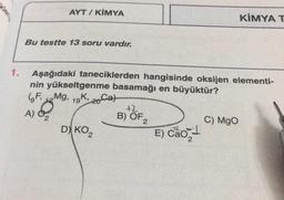 kleri
1.
AYT/ KİMYA
Bu testte 13 soru vardır.
Aşağıdaki taneciklerden hangisinde oksijen elementi-
nin yükseltgenme basamağı en büyüktür?
(FMg, 19K, 20
A) 0₂
D) KO2
+2
B) OF 2
E) Cão
Ca
KİMYA T
C) MgO