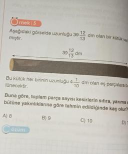 rnek 5
Aşağıdaki görselde uzunluğu 39
miştir.
13
12
39 dm
13
Bu kütük her birinin uzunluğu 4 dm olan eş parçalara be
lünecektir.
A) 8
Çözüm
dm olan bir kütük veri
Buna göre, toplam parça sayısı kesirlerin sıfıra, yarıma
bütüne yakınlıklarına göre tahmin edildiğinde kaç olur?
C) 10
B) 9
D)