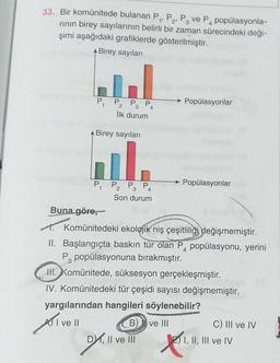 2¹
4
33. Bir komünitede bulanan P₁, P₂, P3 ve P₁ popülasyonla-
rının birey sayılarının belirli bir zaman sürecindeki deği-
şimi aşağıdaki grafiklerde gösterilmiştir.
Birey sayıları
P₁
P3 P
İlk durum
Birey sayıları
4
il
2
P₁ P₂ P3 P4
Son durum
B)
DX, II ve III
Popülasyonlar
Buna göre,
Komünitedeki ekolojik niş çeşitliliği değişmemiştir.
II. Başlangıçta baskın tür olan P popülasyonu, yerini
P3 popülasyonuna bırakmıştır.
→ Popülasyonlar
III. Komünitede, süksesyon gerçekleşmiştir.
IV. Komünitedeki tür çeşidi sayısı değişmemiştir.
yargılarından hangileri söylenebilir?
Avell
ve III
Desi
C) III ve IV
2) I, II, III ve IV