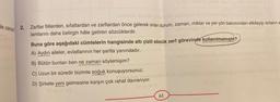 Ne zaman?
2. Zarflar fiillerden, sifatlardan ve zarflardan önce gelerek onları durum, zaman, miktar ve yer-yön bakımından etkileyip onların a
lamlarını daha belirgin hâle getiren sözcüklerdir.
Buna göre aşağıdaki cümlelerin hangisinde altı çizili sözcük zarf görevinde kullanılmamıştır?
A) Aydın aileler, evlatlarının her şartta yanındadır.
B) Bütün bunları ben ne zaman söylemişim?
C) Uzun bir süredir bizimle soğuk konuşuyorsunuz.
D) Şirkete yeni gelmesine karşın çok rahat davranıyor.
61