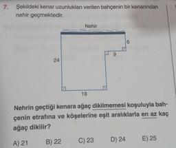 7. Şekildeki kenar uzunlukları verilen bahçenin bir kenarından
nehir geçmektedir.
24
Nehir
B) 22
18
9
C) 23
Nehrin geçtiği kenara ağaç dikilmemesi koşuluyla bah-
çenin etrafına ve köşelerine eşit aralıklarla en az kaç
ağaç dikilir?
A) 21
()
D) 24
6
E) 25