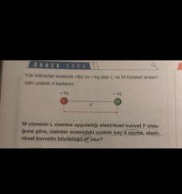 ÖRNEK SORU
Yük miktarlan sırasıyla +6q ve +4q olan L ve M küreleri arasın-
daki uzaklık d kadardır.
+6q
+4q
M
M cisminin L cismine uyguladığı elektriksel kuvvet F oldu-
ğuna göre, cisimler arasındaki uzaklık kaç d olursa, elekt-
riksel kuvvetin büyüklüğü 4F olur?