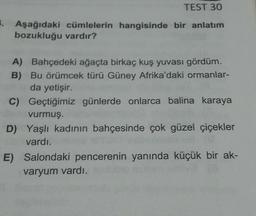 TEST 30
1. Aşağıdaki cümlelerin hangisinde bir anlatım
bozukluğu vardır?
A) Bahçedeki ağaçta birkaç kuş yuvası gördüm.
B) Bu örümcek türü Güney Afrika'daki ormanlar-
da yetişir.
C)
Geçtiğimiz günlerde onlarca balina karaya
vurmuş.
D) Yaşlı kadının bahçesinde çok güzel çiçekler
vardı.
E) Salondaki pencerenin yanında küçük bir ak-
varyum vardı.