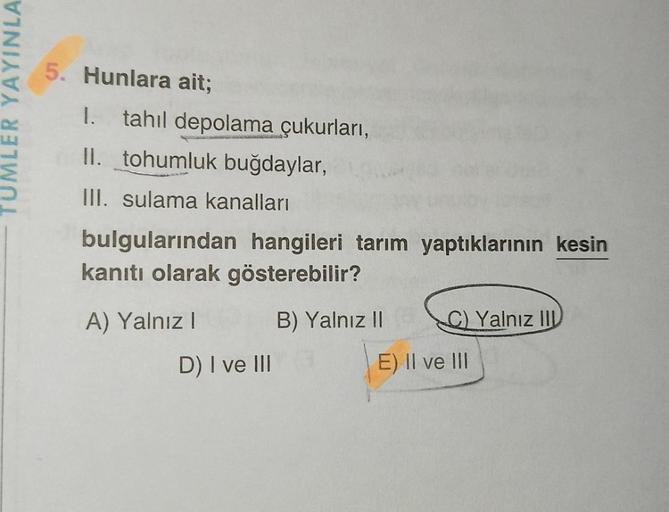 LER YAYINLA
5. Hunlara ait;
1. tahıl depolama çukurları,
II. tohumluk buğdaylar,
III. sulama kanalları
bulgularından hangileri tarım yaptıklarının kesin
kanıtı olarak gösterebilir?
A) Yalnız I
B) Yalnız II
D) I ve III
C) Yalnız II
E) II ve III