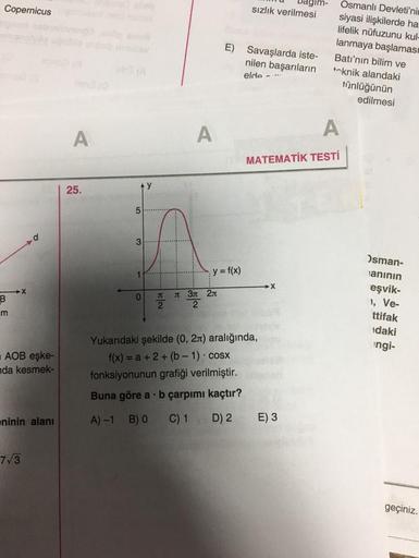 Copernicus
B
m
AOB eşke-
nda kesmek-
eninin alanı
7√3
A
25.
5
3
1
0
y
2
Buna göre a
A)-1 B) 0
I
A
E)
y = f(x)
3л 2л
2
sızlık verilmesi
b çarpımı kaçtır?
C) 1 D) 2
Savaşlarda iste-
nilen başarıların
elde -
Yukarıdaki şekilde (0, 2) aralığında,
f(x) = a + 2+