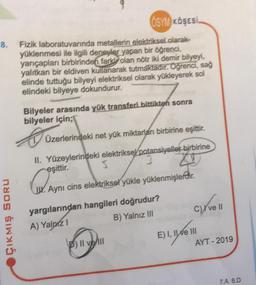 OSYM KÖŞESİ
8. Fizik laboratuvarında metallerin elektriksel olarak
yüklenmesi ile ilgili deneyler yapan bir öğrenci,
yarıçapları birbirinden farkly olan nötr iki demir bilyeyi,
yalıtkan bir eldiven kullanarak tutmaktadır. Öğrenci, sağ
elinde tuttuğu bilyeyi elektriksel olarak yükleyerek sol
elindeki bilyeye dokundurur.
ÇIKMIŞ SORU
Bilyeler arasında yük transferi bittikten sonra
bilyeler için;
B
Üzerlerindeki net yük miktarları birbirine eşittir.
II. Yüzeylerindeki elektriksel potansiyeller birbirine
eşittir.
S
3
Cu Aym
J. Aynı cins elektriksel yükle yüklenmişlerdir.
yargılarından hangileri doğrudur?
A) Yalnız 1
B) Yalnız III
P) Il ve Ill
C)Yve 11
E) I, II e III
AYT - 2019
7.A 8.D