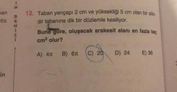 an
6T
in
-Z
DEZIN
12. Taban yarıçapı 2 cm ve yüksekliği 5 cm olan bir silin-
dir tabanına dik bir düzlemle kesiliyor.
Buna göre, oluşacak arakesit alanı en fazla kaç
cm² olur?
A) 4T B) 6T
C) 20 D) 24
E) 36