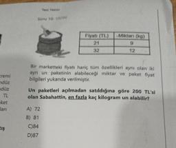 kremi
ndüz
düz
TL
ket
lanı
tış
Test Yazdır
Soru 10: 19/96
Fiyatı (TL)
21
32
A) 72
B) 81
C)84
D)87
Miktarı (kg)
9
12
Bir marketteki fiyatı hariç tüm özellikleri aynı olan iki
ayn un paketinin alabileceği miktar ve paket fiyat
bilgileri yukarıda verilmiştir.
Un paketleri açılmadan satıldığına göre 200 TL'si
olan Sabahattin, en fazla kaç kilogram un alabilir?