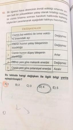 yer-
10. Bir öğrenci hava direncinin ihmâl edildiği ortamda y
den belli bir yükseklikten yatay olarak fırlattığı noktasal
bir cismin fırlatma sonrası hareketi hakkında topladığı
bilgilerden yararlanarak aşağıdaki tabloyu hazırlamıştır.
3
O
DEĞİŞKENLER
Cismin hız vektörü ile ivme vektö-
Tu arasındaki açı
A) 1
Cismin hızının yatay bileşeninin
büyüklüğü
Cismin hızının düşey bileşenin
büyüklüğü
Bu tabloda hangi değişken ile ilgili
eşleştirilmiştir?
B) 2
4eismin yere göre mekanik enerjisi
Değişmez
5 Cismin yere göre potansiyel enerjisi Azalır
L
C) 3
Değişmez
D) 4
Değişmez
Artar
bilgi yanlış
E) 5