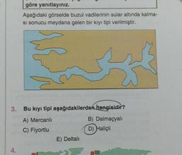 göre yanıtlayınız.
Aşağıdaki görselde buzul vadilerinin sular altında kalma-
si sonucu meydana gelen bir kıyı tipi verilmiştir.
4.
3. Bu kıyı tipi aşağıdakilerden hangisidir?
A) Mercanlı
B) Dalmaçyalı
C) Fiyortlu
D) Haliçli
E) Deltali
25
Alk