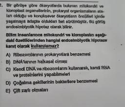 2. Bir görüşe göre ökaryotlarda bulunan mitokondri ve
kloroplast organellerinin, prokaryot organizmaların ata-
lari olduğu ve konuksever ökaryotların öncülleri içinde
yaşamaya adapte oldukları ileri sürülmüştür. Bu görüş
endosimbiyotik hipotez olarak bilinir.
Bilim insanlarınca mitokondri ve kloroplastın aşağı-
daki özelliklerinden hangisi endosimblyotik hipoteze
kanıt olarak kullanılamaz?
A) Ribozomlarının prokaryotlara benzemesi
B) DNA'larının halkasal olmasi
C) Kendi DNA ve ribozomlarını kullanarak, kendi RNA
ve proteinlerini yapabilmeleri
D) Çoğalma şekillerinin bakterilere benzemesi
E) Çift zarli olmaları