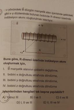 -z yönündeki B düzgün manyetik alan içerisinde şekildeki
gibi x-y düzleminde bulunan bobinde R direnci üzerinde
İndüksiyon akımı oluşturulmak isteniyor.
[T
A ty
R
ww-
D) I, II ve III
T
Buna göre, R direnci üzerinde indüksiyon akımı
oluşturmak için,
1.
B manyetik alanının şiddetini değiştirme,
II.
bobini x doğrultusu etrafında döndürme,
III. bobini y doğrultusu etrafında döndürme,
IV. bobini z doğrultusu etrafında döndürme
işlemlerinden hangileri tek başına yapılabilir?
A) Yalnız III
B) I ve II
C) II ve III
E) II, III ve IV