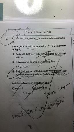 9.
de
187
X+, Y²- ve Z³-iyonları Ne atomu ile izoelektronik-
10
tir.
S
TYT/FEN BİLİMLERİ
2
Buna göre temel durumdaki X, Y ve Z atomları
ile ilgili,
1. Periyodik tablonun ayni periyodunda bulunmak-
tadırlar.
ayny
A) Yalnız I
Z
II. 1. iyonlaşma enerjileri arasındaki ilişki,
Y>Z> X'tir.
III. Gaz halinde ve nötr durumda ter motten 1'er
mol elektron aldığında en fazla enerji Y'de açığa
çıkar.
ifadelerinden hangileri doğrudur?
B) Yalnız III
D) II ve
E) I, AI ve III
Z
C) Ive II
LAZAZA CLAY GAZSA