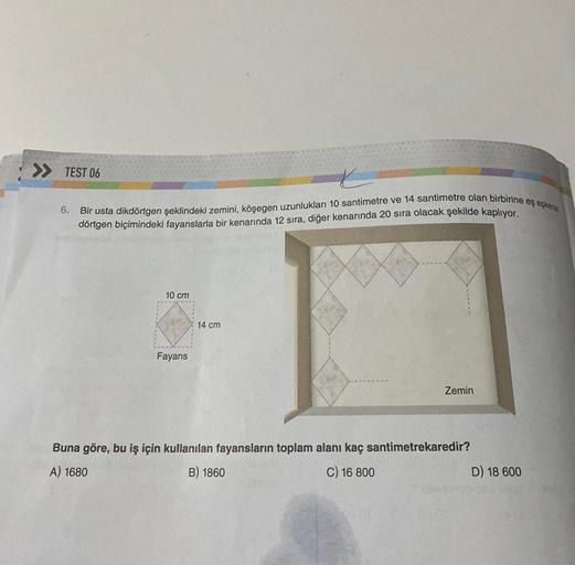 >> TEST 06
t
6. Bir usta dikdörtgen şeklindeki zemini, köşegen uzunlukları 10 santimetre ve 14 santimetre olan birbirine eş eşkene
dörtgen biçimindeki fayanslarla bir kenarında 12 sıra, diğer kenarında 20 sıra olacak şekilde kaplıyor.
10 cm
Fayans
14 cm
Ze