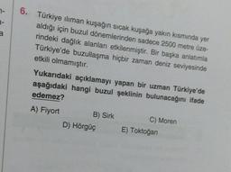 7-
3-
6. Türkiye ılıman kuşağın sıcak kuşağa yakın kısmında yer
aldığı için buzul dönemlerinden sadece 2500 metre üze-
rindeki dağlık alanları etkilenmiştir. Bir başka anlatımla
Türkiye'de buzullaşma hiçbir zaman deniz seviyesinde
etkili olmamıştır.
Yukarıdaki açıklamayı yapan bir uzman Türkiye'de
aşağıdaki hangi buzul şeklinin bulunacağını ifade
edemez?
A) Fiyort
B) Sirk
D) Hörgüç
C) Moren
E) Toktoğan