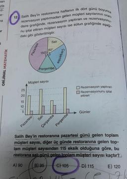 ban
zla
na
ir
ORİJİNAL MATEMATİK
12. Salih Bey'in restoranına haftanın ilk dört günü boyunca
rezervasyon yaptırmadan gelen müşteri sayılarının oranı
daire grafiğinde, rezervasyon yaptıran ve rezervasyonu-
nu iptal ettiren müşteri sayısı ise sütun grafiğinde aşağı-
daki gibi gösterilmiştir.
25
20
15
10
5
Pazartesi
Pazartesi
150°
Müşteri sayısı
Sali
60°
Perşembe
Sali
Çarşamba
Çarşamba
Perşembe
Rezervasyon yaptıran
Rezervasyonunu iptal
ettiren
Günler
Salih Bey'in restoranına pazartesi günü gelen toplam
müşteri sayısı, diğer üç günde restoranına gelen top-
lam müşteri sayısından 115 eksik olduğuna göre, bu
restorana salı günü gelen toplam müşteri sayısı kaçtır?
A) 90
B) 95
C) 105
D) 115
E) 120