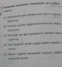 1, Aşağıdaki cümlelerin hangisinde zarf kulland
mıştır?
A) Herhalde iki yakın akraba arasında bir soğukluk
yaşanmış.
B) İnsanlar günlük değerlendirmelerinde hatalara
düşüyorlar.
C) Okuduğu her şey yazdıklarının temelini oluştu
ruyormuş.
D) Köy heyetinih içinde vicdan sahibi insanlar o
malıdır.
E) Sanat, uygarlık seviyesine erişmeyi sağlaya
araçlardan biridir.