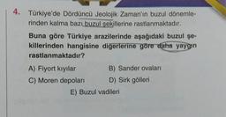 4. Türkiye'de Dördüncü Jeolojik Zaman'ın buzul dönemle-
rinden kalma bazı buzul şekillerine rastlanmaktadır.
Buna göre Türkiye arazilerinde aşağıdaki buzul şe-
killerinden hangisine diğerlerine göre daha yaygın
rastlanmaktadır?
A) Fiyort kıyılar
C) Moren depoları
B) Sander ovaları
D) Sirk gölleri
E) Buzul vadileri