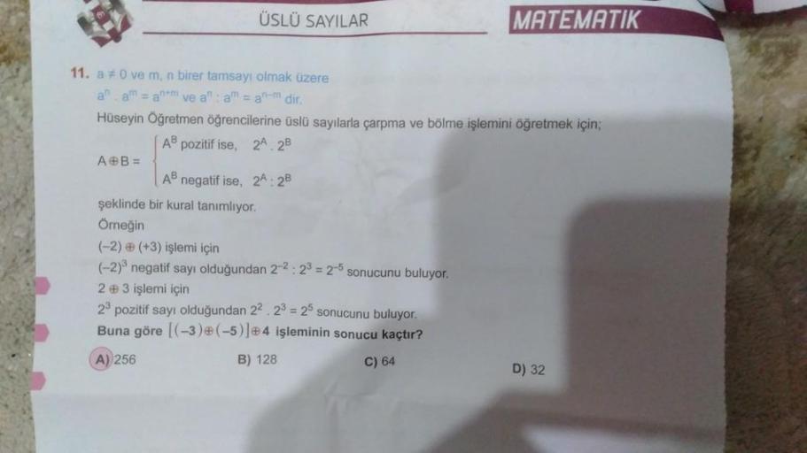 A B =
ÜSLÜ SAYILAR
11. a 0 ve m, n birer tamsayı olmak üzere
an amantm ve an: a = an-m dir.
Hüseyin Öğretmen öğrencilerine üslü sayılarla çarpma ve bölme işlemini öğretmek için;
AB pozitif ise, 2A 2B
AB negatif ise, 2A: 28
şeklinde bir kural tanımlıyor.
Ör