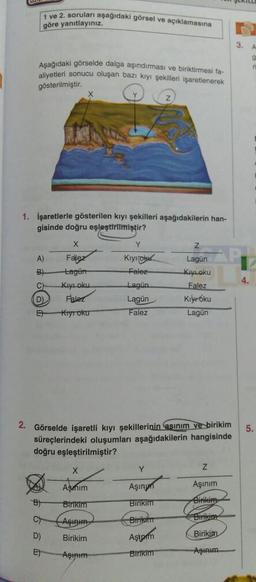 1 ve 2. soruları aşağıdaki görsel ve açıklamasına
göre yanıtlayınız.
Aşağıdaki görselde dalga aşındırması ve biriktirmesi fa-
aliyetleri sonucu oluşan bazı kıyı şekilleri işaretlenerek
gösterilmiştir.
1. İşaretlerle gösterilen kıyı şekilleri aşağıdakilerin han-
gisinde doğru eşleştirilmiştir?
A)
B)
C)
D).
E
X
Falez
Lagün
B)
C
D)
E
Kıyı oku
Falez
Kiyroku
Y
Kiyok
Falez-
X
Aşımım
Birikim
Aşınım
Birikim
Aşınım
Lagün
Lagün
Falez
2. Görselde işaretli kıyı şekillerinin asınım ve birikim
süreçlerindeki oluşumları aşağıdakilerin hangisinde
doğru eşleştirilmiştir?
Lagün
Kıyloku
Falez
Kiyoku
Lagun
Y
Aşınm
Birikim
Birikim
Aştpim
Birikim
Z
Aşınım
Birikim
Birikina
Birikim
Aşınım
3.
5.