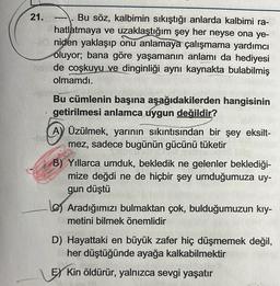 21.--. Bu söz, kalbimin sıkıştığı anlarda kalbimi ra-
hatlatmaya ve uzaklaştığım şey her neyse ona ye-
niden yaklaşıp onu anlamaya çalışmama yardımcı
oluyor; bana göre yaşamanın anlamı da hediyesi
de coşkuyu ve dinginliği aynı kaynakta bulabilmiş
olmamdı.
MEN
Bu cümlenin başına aşağıdakilerden hangisinin
getirilmesi anlamca uygun değildir?
A) Üzülmek, yarının sıkıntısından bir şey eksilt-
mez, sadece bugünün gücünü tüketir
B) Yıllarca umduk, bekledik ne gelenler beklediği-
mize değdi ne de hiçbir şey umduğumuza uy-
gun düştü
Aradığımızı bulmaktan çok, bulduğumuzun kıy-
metini bilmek önemlidir
D) Hayattaki en büyük zafer hiç düşmemek değil,
her düştüğünde ayağa kalkabilmektir
EX Kin öldürür, yalnızca sevgi yaşatır