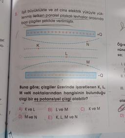 Jan
00-
ve zıt cins elektrik yüküyle yük-
2. Eşit büyüklükte
lenmiş iletken paralel plakalı levhalar arasında
bazı çizgiler şekilde verilmiştir.
+++
K
A) K ve L
D) M ve N
N
B) L ve M
E) K, L, M ve N
M
Buna göre; çizgiler üzerinde işaretlenen K, L,
M veN noktalarından hangisinin bulunduğu
çizgi bir eş potansiyel çizgi olabilir?
C) K ve M
+Q
öğre
nünd
sa;
I. L
II. S
III.
-
ola
D)