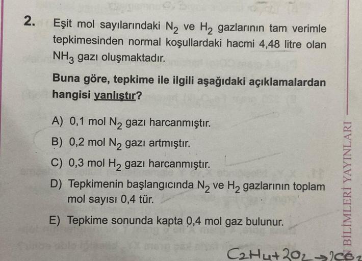 2.
Eşit mol sayılarındaki N₂ ve H₂ gazlarının tam verimle
tepkimesinden normal koşullardaki hacmi 4,48 litre olan
NH3 gazı oluşmaktadır.
Buna göre, tepkime ile ilgili aşağıdaki açıklamalardan
hangisi yanlıştır?
A) 0,1 mol N₂ gazı harcanmıştır.
B) 0,2 mol N