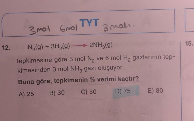 12.
TYT
3 mali.
3 mol 6mol
N₂(g) + 3H₂(g) →→→ 2NH3(g)
tepkimesine göre 3 mol N₂ ve 6 mol H₂ gazlarının tep-
kimesinden 3 mol NH3 gazı oluşuyor.
Buna göre, tepkimenin % verimi kaçtır?
A) 25
B) 30
C) 50
D) 75
E) 80
15.