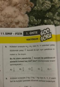 11.SINIF FİZİK
9.
1. ÜNİTE
: 8. Kütleleri sırasıyla my, my olan X, Y cisimleri yatay
düzlemde yatay F kuvveti ile ayrı ayrı çekilince iv-
meleri a, 2a oluyor.
A) 1/12
3
B) //
3
VEKTÖRLER
Bu iki cisim yapıştırılıp F kuvveti ile çekilince ci-
simlerin ivmesi kaç m/s² olur? (Sürtünmeler önem-
senmeyecek.)
600
SORU
2 kg
Kütleleri sırasıyla 2 kg, 2 kg, 1 kg olan X, Y, Z cisim-
leri ile kurulan şekildeki düzenek serbest bırakılıyor.
T
D) 1/1/2 E) 1