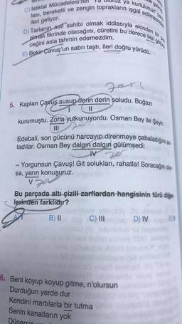 ya
kurtuluruz!"
C) İstiklal Mücadelesi
lası, bereketli ve zengin toprakların işgal edilmesinde
D) Tarlanın asıl sahibi olmak iddiasıyla ekinden
almak fikrinde olacağını, cüretini bu derece ileri o
ileri geliyor.
ceğini asla tahmin edemezdim.
E) Bekir Çavuş'un sabrı taştı, ileri doğru yürüdü.
Jarl
||
5. Kaplan Çavuş susup derin derin soludu. Boğazı
kurumuştu. Zorla yutkunuyordu. Osman Bey ile Şeyh
Edebali, son gücünü harcayıp direnmeye çabaladığını a
ladılar. Osman Bey dalgın dalgın gülümsedi:
IV
ze
- Yorgunsun Çavuş! Git soluklan, rahatla! Soracağın olur
sa, yarın konuşuruz.
V
Bu parçada altı çizili zarflardan hangisinin türü diğer
lerinden farklıdır?
B) II
C) III
gelmis
6. Beni koyup koyup gitme, n'olursun
Durduğun yerde dur
Kendini martılarla bir tutma
Senin kanatların yok
Düsersin
D) IV
EV