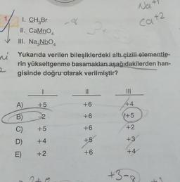 2
I. CH₂Br
II. CaMnO
III. Na.NbO
A)
Yukarıda verilen bileşiklerdeki altı çizili elementle-
rin yükseltgenme basamakları aşağıdakilerden han-
gisinde doğru olarak verilmiştir?
B)
C)
D)
E)
8
I
+5
-2
+5
+4
+2
||
+6
+6
+6
+5
Na
Cat2
+6
|||
44
+5
+2
+3
+4
+3-8