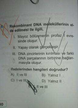 30
Rekombinant DNA moleküllerinin el-
de edilmesi ile ilgili,
1. Mayoz bölünmenin profaz/ evre-
sinde oluşur.
WP
II. Yapay olarak gerçekleşir,
III. DNA zincirlerinin kırılması ve farklı
DNA parçalarının birbirine bağlan-
masıyla oluşur.
ifadelerinden hangileri doğrudur?
A) II ve III
B) Yalnız I
C) I ve III
D) Yalnız II
Il ve III