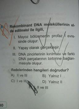 30
Rekombinant DNA moleküllerinin el-
de edilmesi ile ilgili,
1. Mayoz bölünmenin profaz/ evre-
sinde oluşur.
WP
II. Yapay olarak gerçekleşir,
III. DNA zincirlerinin kırılması ve farklı
DNA parçalarının birbirine bağlan-
masıyla oluşur.
ifadelerinden hangileri doğrudur?
A) II ve III
B) Yalnız I
C) I ve III
D) Yalnız II
Il ve III