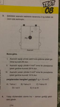 3. Şekildeki asansör kabininin tavanına 2 kg kütleli bir
cisim iple asılmıştır.
2kg
ip
Asansör
Buna göre,
1. Asansör aşağı yönde sabit hızla giderse ipteki ge-
rilme kuvveti 2N olur.
TEST
08
II. Asansör aşağı yönde 4 m/s² ivme ile yavaşlarsa
ipteki gerilme kuvveti 28 N olur.
A) Yalnız I B) Yalnız II
D) I ve II
↑ Hız
III. Asansör yukarı yönde 2 m/s2 ivme ile yavaşlarsa
ipteki gerilme kuvveti 16 N olur.
yargılarından hangileri yanlıştır? (g = 10 m/s²)
C) Yalnız III
E) II ve III
Yatay düzlemdeki cismin hız zaman grafiği şekil-
deki gibidir.