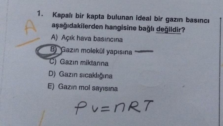 1. Kapalı bir kapta bulunan ideal bir gazın basıncı
aşağıdakilerden hangisine bağlı değildir?
A) Açık hava basıncına
B Gazın molekül yapısına
C) Gazın miktarına
D) Gazın sıcaklığına
E) Gazın mol sayısına
PV=nRT