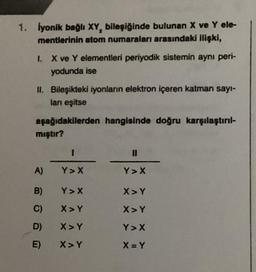 1. İyonik bağlı XY, bileşiğinde bulunan X ve Y ele-
mentlerinin atom numaraları arasındaki ilişki,
1. X ve Y elementleri periyodik sistemin aynı peri-
yodunda ise
II. Bileşikteki iyonların elektron içeren katman sayı-
ları eşitse
aşağıdakilerden hangisinde doğru karşılaştırıl-
mıştır?
A)
B)
C)
D)
E)
I
Y> X
Y>X
X>Y
X>Y
X > Y
11
Y > X
X> Y
X>Y
Y> X
X=Y