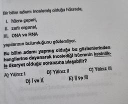 Bir bilim adamı incelemiş olduğu hücrede,
I. hücre çaperi,
II. zarli organel,
III. DNA ve RNA
yapılarının bulunduğunu gözlemliyor.
Bu bilim adamı yapmış olduğu bu gözlemlerinden
hangilerine dayanarak incelediği hücrenin kesinlik-
le ökaryot olduğu sonucuna ulaşabilir?
A) Yalnız 1
D) I ve il
B) Yalnız !!
E) Il ve m
C) Yalnız III