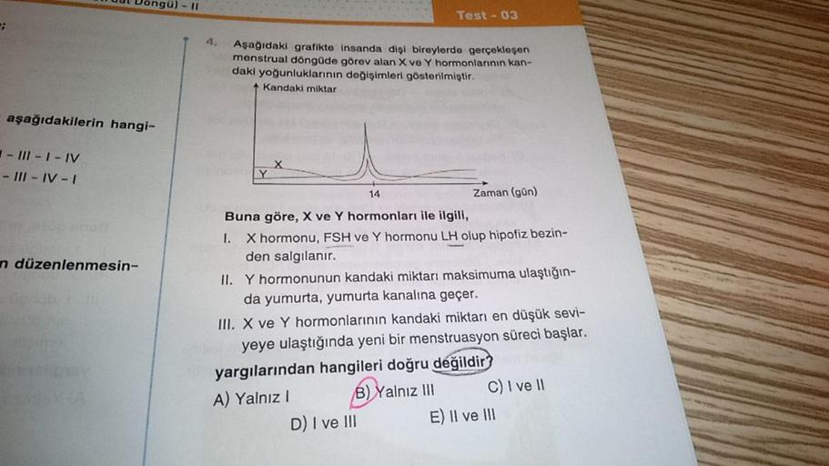 ;
aşağıdakilerin hangi-
- III-I-IV
- III-IV-I
n düzenlenmesin-
11
4. Aşağıdaki grafikte insanda dişi bireylerde gerçekleşen
menstrual döngüde görev alan X ve Y hormonlarının kan-
daki yoğunluklarının değişimleri gösterilmiştir.
Kandaki miktar
Y
X
Test-03
1