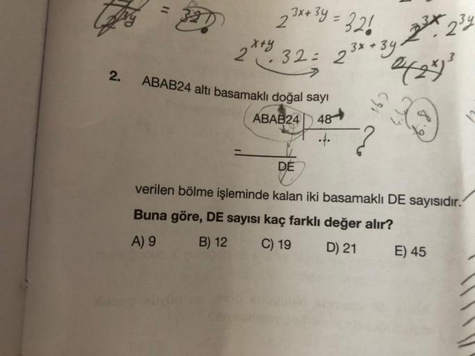 2.
11
3x+3y = 326 23x234
2
0(2x)³
+39.
32= 23x+3y
stry
ABAB24 altı basamaklı doğal sayı
ABAB24 48
162
DE
verilen bölme işleminde kalan iki basamaklı DE sayısıdır.
Buna göre, DE sayısı kaç farklı değer alır?
A) 9
B) 12
C) 19
D) 21
E) 45