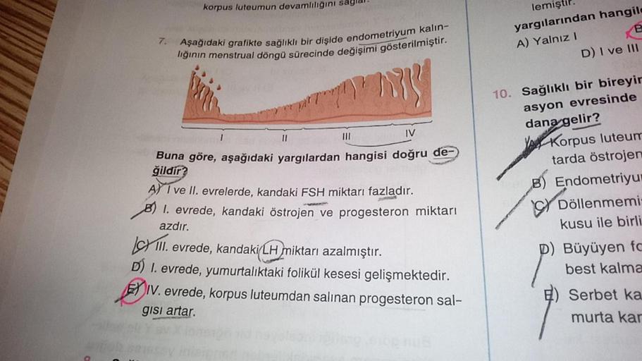 7.
korpus luteumun devamlılığını sağlar.
Aşağıdaki grafikte sağlıklı bir dişide endometriyum kalın-
lığının menstrual döngü sürecinde değişimi gösterilmiştir.
my
IV
Buna göre, aşağıdaki yargılardan hangisi doğru de-
ğildir?
11
A) I ve II. evrelerde, kandak