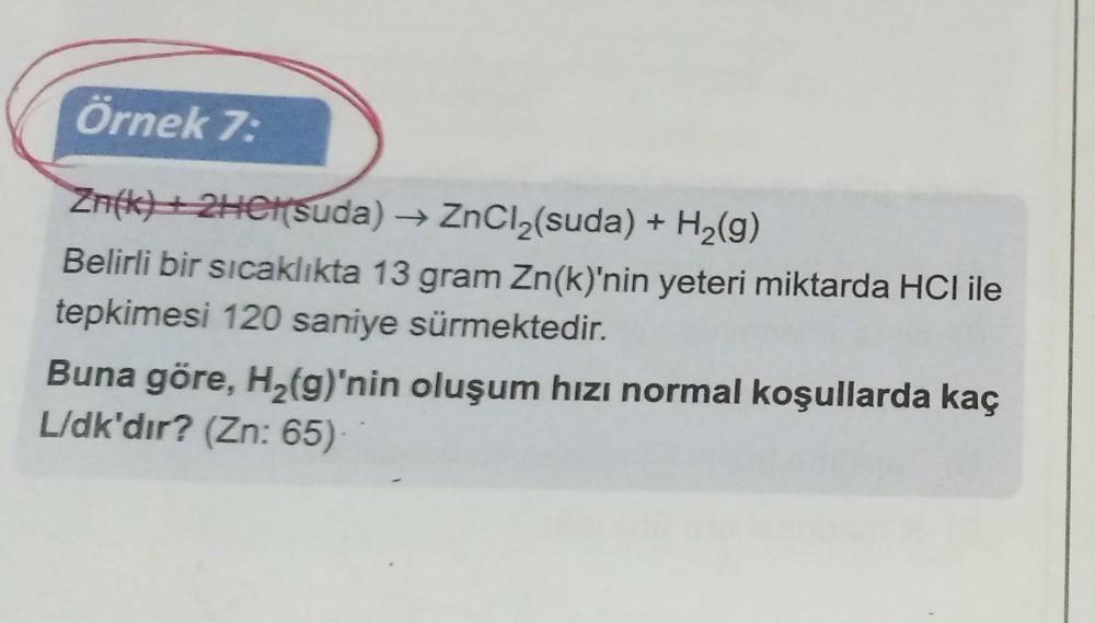 Örnek 7:
Zn(k) + 2HCl(suda) → ZnCl₂(suda) + H₂(g)
Belirli bir sıcaklıkta 13 gram Zn(k)'nin yeteri miktarda HCI ile
tepkimesi 120 saniye sürmektedir.
Buna göre, H₂(g)'nin oluşum hızı normal koşullarda kaç
L/dk'dır? (Zn: 65)