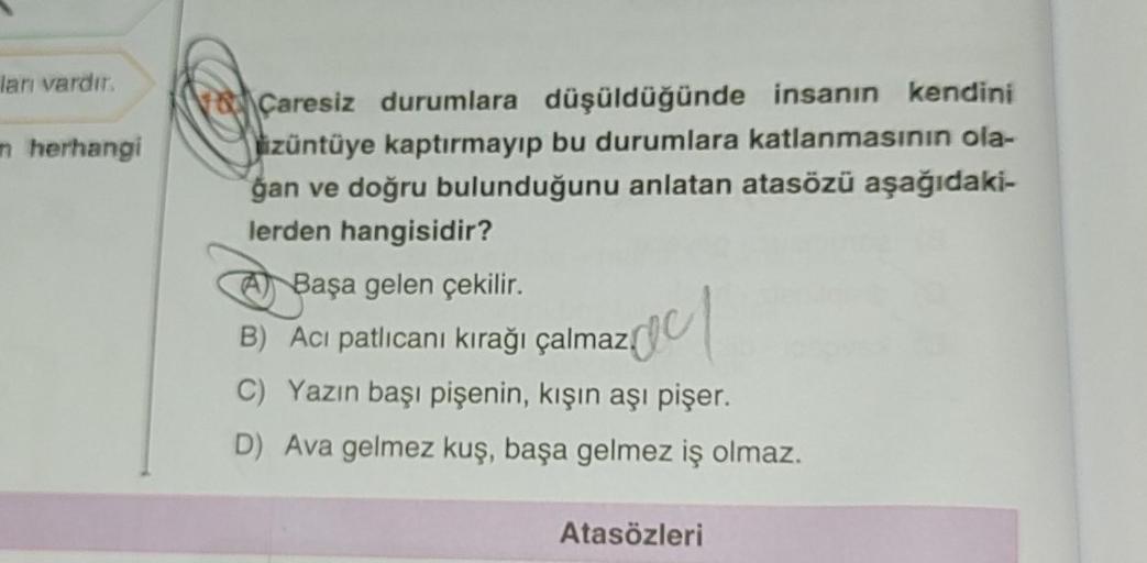 ları vardır.
n herhangi
Caresiz durumlara düşüldüğünde insanın kendini
üzüntüye kaptırmayıp bu durumlara katlanmasının ola-
gan ve doğru bulunduğunu anlatan atasözü aşağıdaki-
lerden hangisidir?
A Başa gelen çekilir.
B) Acı patlıcanı kırağı çalmaz.
2001
C)