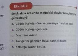 sin-
ge-
tir?
Etkinlik
Soluk alma sırasında aşağıdaki olaylar hangi sırayla
gerçekleşir?
a. Göğüs boşluğu öne ve yukarıya hareket eder.
b. Göğüs boşluğu genişler.
c. Diyafram kasılır.
d. Akciğerler genişler, hava basıncı düşer.
e. Kaburga kasları kasılır.